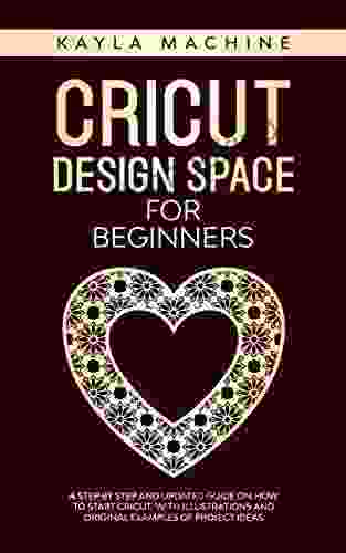 Cricut Design Space For Beginners: A Step By Step And Updated Guide On How To Start Cricut With Illustrations And Original Examples Of Project Ideas