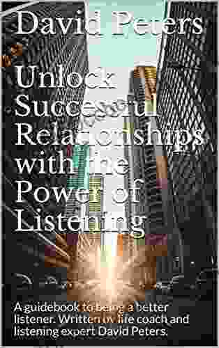Unlock Successful Relationships With The Power Of Listening: A Guidebook To Being A Better Listener Written By Life Coach And Listening Expert David Peters